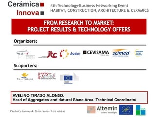 4th Technology-Business Networking Event
HABITAT, CONSTRUCTION, ARCHITECTURE & CERAMICS

Organizers:

Supporters:

AVELINO TIRADO ALONSO.
Head of Aggregates and Natural Stone Area. Technical Coordinator
Cerámica Innova 4: From research to market

 
