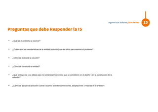 Preguntas que debe Responder la IS
• ¿Cuál es el problema a resolver?
• ¿Cuáles son las características de la entidad (solución) que se utiliza para resolver el problema?
• ¿Cómo se realizará la solución?
• ¿Cómo se construirá la entidad?
• ¿Qué enfoque se va a utilizar para no contemplar los errores que se cometieron en el diseño y en la construcción de la
solución?
• ¿Cómo se apoyará la solución cuando usuarios soliciten correcciones, adaptaciones y mejoras de la entidad?.
10Ingeniería de Software| Ciclo de Vida
 