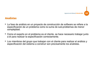 Analistas
• La fase de análisis en un proyecto de construcción de software se refiere a la
especificación de un problema como la suma de sub-problemas de menor
complejidad.
• Como el experto en el problema es el cliente, se hace necesario trabajar junto
a él para realizar la especificación correctamente.
• Los miembros del grupo que trabajan con el cliente para realizar el análisis y
especificación del sistema a construir son precisamente los analistas.
12Ingeniería de Software| Ciclo de Vida
 