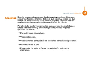 Resulta innecesario enumerar las herramientas disponibles para
apoyar las fases de análisis, debido a que hay muy pocas, las que
no son de mucha utilidad. Esto, debido a que es muy difícil tener
una herramienta que detecte las necesidades del cliente.
Por otro lado, existen herramientas que apoyan a los analistas en
tareas administrativas y en el manejo de reuniones. Algunos
ejemplos de esto son:
 Proyectores de diapositivas.
 Videograbadoras.
 Videocámaras, para grabar las reuniones para análisis posterior.
 Grabadoras de audio.
 Procesador de texto, software para el diseño y dibujo de
diagramas,
Analistas
17Ingeniería de Software| Ciclo de Vida
 