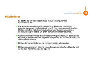 El perfil de un diseñador debe incluir las siguientes
características:
 Para sistemas de tamaño pequeño y mediano, el diseño
arquitectónico es realizado por una o dos personas calificadas.
Deben mostrar habilidad inusual para sintetizar soluciones
construibles por sobre un gran conjunto de restricciones.
 Generalmente son los más capacitados para realizar decisiones
estratégicas debido a su experiencia previa en la construcción de
sistemas similares.
 Deben tener habilidades de programación adecuadas.
 Deben conocer muy bien la metodología de diseño utilizada, así
como sus herramientas de apoyo.
23Ingeniería de Software| Ciclo de Vida
Diseñadores
 