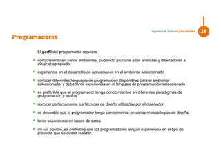 El perfil del programador requiere:
 conocimiento en varios ambientes, pudiendo ayudarle a los analistas y diseñadores a
elegir el apropiado
 experiencia en el desarrollo de aplicaciones en el ambiente seleccionado
 conocer diferentes lenguajes de programación disponibles para el ambiente
seleccionado, y debe tener experiencia en el lenguaje de programación seleccionado
 es preferible que el programador tenga conocimientos en diferentes paradigmas de
programación y estilos
 conocer perfectamente las técnicas de diseño utilizadas por el diseñador
 es deseable que el programador tenga conocimiento en varias metodologías de diseño.
 tener experiencia en bases de datos
 de ser posible, es preferible que los programadores tengan experiencia en el tipo de
proyecto que se desea realizar.
Programadores
28Ingeniería de Software| Ciclo de Vida
 