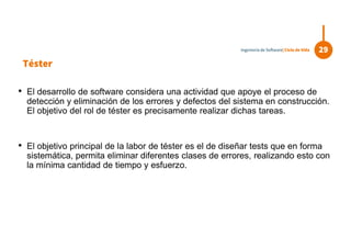 Téster
• El desarrollo de software considera una actividad que apoye el proceso de
detección y eliminación de los errores y defectos del sistema en construcción.
El objetivo del rol de téster es precisamente realizar dichas tareas.
• El objetivo principal de la labor de téster es el de diseñar tests que en forma
sistemática, permita eliminar diferentes clases de errores, realizando esto con
la mínima cantidad de tiempo y esfuerzo.
29Ingeniería de Software| Ciclo de Vida
 