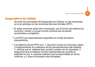 De entre las actividades del Asegurador de Calidad, la más importante
es la de participar en las revisiones técnicas formales (RTF).
 Si estas revisiones están bien conducidas, son la forma más efectiva de
encontrar, revelar y corregir errores mientras aún es barato
encontrarlos y arreglarlos.
 Las RTFs son especialmente requeridas en la fase de diseño
arquitectónico.
 Los objetivos de las RTFs son: 1. descubrir errores en funciones, lógica
e implementación en cualquiera de las representaciones del software;
2. verificar que el software bajo revisión cumple con los requisitos; 3.
asegurarse que el software ha sido representado de acuerdo al
estándar en uso; 4. alcanzar software que es desarrollado en forma
uniforme; y 5. hacer el proyecto más manejable.
37Ingeniería de Software| Ciclo de Vida
Aseguradores de calidad
 