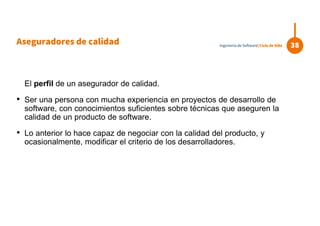 El perfil de un asegurador de calidad.
• Ser una persona con mucha experiencia en proyectos de desarrollo de
software, con conocimientos suficientes sobre técnicas que aseguren la
calidad de un producto de software.
• Lo anterior lo hace capaz de negociar con la calidad del producto, y
ocasionalmente, modificar el criterio de los desarrolladores.
38Ingeniería de Software| Ciclo de Vida
Aseguradores de calidad
 