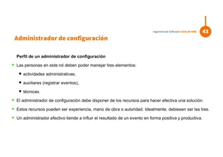 Perfil de un administrador de configuración
 Las personas en este rol deben poder manejar tres elementos:
 actividades administrativas,
 auxiliares (registrar eventos),
 técnicas.
 El administrador de configuración debe disponer de los recursos para hacer efectiva una solución.
 Estos recursos pueden ser experiencia, mano de obra o autoridad. Idealmente, debiesen ser las tres.
 Un administrador efectivo tiende a influir el resultado de un evento en forma positiva y productiva.
43Ingeniería de Software| Ciclo de Vida
Administrador de configuración
 