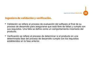Ingeniero de validación y verificación.
• Validación se refiere al proceso de evaluación del software al final de su
proceso de desarrollo para asegurarse que está libre de fallas y cumple con
sus requisitos. Una falla se define como un comportamiento incorrecto del
producto.
• Verificación se refiere al proceso de determinar si el producto en una
determinada fase del proceso de desarrollo cumple con los requisitos
establecidos en la fase anterior.
44Ingeniería de Software| Ciclo de Vida
 