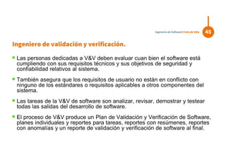  Las personas dedicadas a V&V deben evaluar cuan bien el software está
cumpliendo con sus requisitos técnicos y sus objetivos de seguridad y
confiabilidad relativos al sistema.
 También asegura que los requisitos de usuario no están en conflicto con
ninguno de los estándares o requisitos aplicables a otros componentes del
sistema.
 Las tareas de la V&V de software son analizar, revisar, demostrar y testear
todas las salidas del desarrollo de software.
 El proceso de V&V produce un Plan de Validación y Verificación de Software,
planes individuales y reportes para tareas, reportes con resúmenes, reportes
con anomalías y un reporte de validación y verificación de software al final.
45Ingeniería de Software| Ciclo de Vida
Ingeniero de validación y verificación.
 