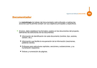La metodología de trabajo del documentador está enfocada a realizar las
acciones que le permita cumplir con sus objetivos principales y específicos.
 Al inicio, debe establecer los formatos usados en los documentos del proyecto,
definiendo las estructuras de los documentos:
 Información de identificación de cada documento (nombre, tipo, autores,
versión, etc.).
 Información que facilite la recuperación de la información (resúmenes,
palabras claves).
 Enfoques para estructuras capítulos, secciones y subsecciones, y su
numeración respectiva.
 Índices y numeración de páginas.
49Ingeniería de Software| Ciclo de Vida
Documentador
 