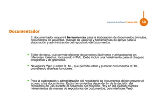 El documentador requerirá herramientas para la elaboración de documentos (minutas,
documentos de acuerdos, manual de usuario) y herramientas de apoyo para la
elaboración y administración del repositorio de documentos.
 Editor de texto, que permite elaborar documentos fácilmente y almacenarlos en
diferentes formatos, incluyendo HTML. Debe incluir una herramienta para el chequeo
ortográfico y de gramática.
 Navegador Web y editor HTML, que permita editar y publicar documentos HTML,
proveyendo diversas funciones.
 Para la elaboración y administración del repositorio de documentos deben proveer el
acceso a los documentos. Estas herramientas dependerán de la decisión del
repositorio en uso durante el desarrollo del proyecto. Hoy en día existen muchas
herramientas de manejo de repositorios de documentos, con interfaces Web.
50Ingeniería de Software| Ciclo de Vida
Documentador
 