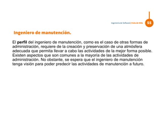El perfil del ingeniero de manutención, como es el caso de otras formas de
administración, requiere de la creación y preservación de una atmósfera
adecuada que permita llevar a cabo las actividades de la mejor forma posible.
Existen aspectos que son comunes a la mayoría de las actividades de
administración. No obstante, se espera que el ingeniero de manutención
tenga visión para poder predecir las actividades de manutención a futuro.
55Ingeniería de Software| Ciclo de Vida
Ingeniero de manutención.
 