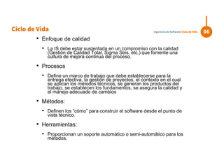 • Enfoque de calidad
• La IS debe estar sustentada en un compromiso con la calidad
(Gestión de Calidad Total, Sigma Seis, etc.) que fomente una
cultura de mejora continua del proceso.
• Procesos
• Define un marco de trabajo que debe establecerse para la
entrega efectiva, la gestión de proyectos, el contexto en el cual
se aplican los métodos técnicos, se generan los productos del
trabajo, se establecen los fundamentos, se asegura la calidad y
el manejo adecuado de cambios
• Métodos:
• Definen los “cómo” para construir el software desde el punto de
vista técnico.
• Herramientas:
• Proporcionan un soporte automático o semi-automático para los
métodos.
Ciclo de Vida 06Ingeniería de Software| Ciclo de Vida
 