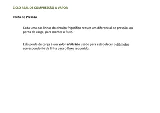 CICLO REAL DE COMPRESSÃO A VAPOR
Perda de Pressão
Cada uma das linhas do circuito frigorífico requer um diferencial de pressão, ou
perda de carga, para manter o fluxo.
Esta perda de carga é um valor arbitrário usado para estabelecer o diâmetro
correspondente da linha para o fluxo requerido.
 