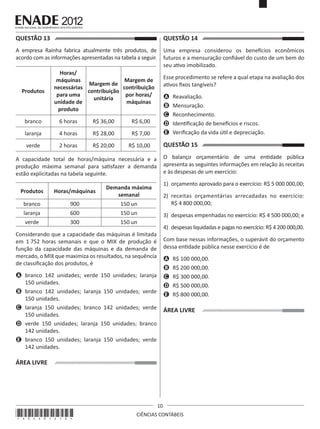 QUESTÃO 13	

QUESTÃO 14	

A empresa Rainha fabrica atualmente três produtos, de
acordo com as informações apresentadas na tabela a seguir.

Uma empresa considerou os benefícios econômicos
futuros e a mensuração confiável do custo de um bem do
seu ativo imobilizado.

Produtos

Horas/
máquinas
Margem de
Margem de
necessárias
contribuição
contribuição
para uma
por horas/
unitária
unidade de
máquinas
produto

branco

6 horas

R$ 36,00

4 horas

R$ 28,00

R$ 7,00

verde

2 horas

R$ 20,00

A	 Reavaliação.
B	 Mensuração.
C	 Reconhecimento.
D	 Identificação de benefícios e riscos.
E	 Verificação da vida útil e depreciação.

R$ 6,00

laranja

Esse procedimento se refere a qual etapa na avaliação dos
ativos fixos tangíveis?

R$ 10,00

QUESTÃO 15	
O balanço orçamentário de uma entidade pública
apresenta as seguintes informações em relação às receitas
e às despesas de um exercício:

A capacidade total de horas/máquina necessária e a
produção máxima semanal para satisfazer a demanda
estão explicitadas na tabela seguinte.

1)	 orçamento aprovado para o exercício: R$ 5 000 000,00;

Produtos

Horas/máquinas

Demanda máxima
semanal

branco

900

150 un

2)	 receitas orçamentárias arrecadadas no exercício:
R$ 4 800 000,00;

laranja

600

150 un

verde

300

150 un

3)	 despesas empenhadas no exercício: R$ 4 500 000,00; e
4)	 despesas liquidadas e pagas no exercício: R$ 4 200 000,00.

Considerando que a capacidade das máquinas é limitada
em 1 752 horas semanais e que o MIX de produção é
função da capacidade das máquinas e da demanda de
mercado, o MIX que maximiza os resultados, na sequência
de classificação dos produtos, é

Com base nessas informações, o superávit do orçamento
dessa entidade pública nesse exercício é de
A	 R$ 100 000,00.
B	 R$ 200 000,00.
C	 R$ 300 000,00.
D	 R$ 500 000,00.
E	 R$ 800 000,00.

A	 branco 142 unidades; verde 150 unidades; laranja
150 unidades.
B	 branco 142 unidades; laranja 150 unidades; verde
150 unidades.
C	 laranja 150 unidades; branco 142 unidades; verde
150 unidades.
D	 verde 150 unidades; laranja 150 unidades; branco
142 unidades.
E	 branco 150 unidades; laranja 150 unidades; verde
142 unidades.

ÁREA LIVRE

ÁREA LIVRE

*A02201210*

10
CIÊNCIAS CONTÁBEIS

 