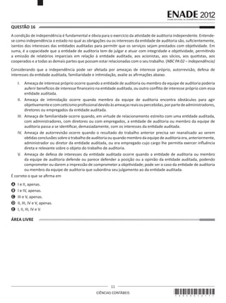 QUESTÃO 16	
A condição de independência é fundamental e óbvia para o exercício da atividade de auditoria independente. Entendese como independência o estado no qual as obrigações ou os interesses da entidade de auditoria são, suficientemente,
isentos dos interesses das entidades auditadas para permitir que os serviços sejam prestados com objetividade. Em
suma, é a capacidade que a entidade de auditoria tem de julgar e atuar com integridade e objetividade, permitindo
a emissão de relatórios imparciais em relação à entidade auditada, aos acionistas, aos sócios, aos quotistas, aos
cooperados e a todas as demais partes que possam estar relacionadas com o seu trabalho. (NBC PA 02 – Independência)
Considerando que a independência pode ser afetada por ameaças de interesse próprio, autorrevisão, defesa de
interesses da entidade auditada, familiaridade e intimidação, avalie as afirmações abaixo.
I.	 Ameaça de interesse próprio ocorre quando a entidade de auditoria ou membro da equipe de auditoria poderia
auferir benefícios de interesse financeiro na entidade auditada, ou outro conflito de interesse próprio com essa
entidade auditada.
II.	 Ameaça de intimidação ocorre quando membro da equipe de auditoria encontra obstáculos para agir
objetivamente e com ceticismo profissional devido às ameaças reais ou percebidas, por parte de administradores,
diretores ou empregados da entidade auditada.
III.	 Ameaça de familiaridade ocorre quando, em virtude de relacionamento estreito com uma entidade auditada,
com administradores, com diretores ou com empregados, a entidade de auditoria ou membro da equipe de
auditoria passa a se identificar, demasiadamente, com os interesses da entidade auditada.
IV.	 Ameaça de autorrevisão ocorre quando o resultado do trabalho anterior precisa ser reanalisado ao serem
obtidas conclusões sobre o trabalho de auditoria ou quando membro da equipe de auditoria era, anteriormente,
administrador ou diretor da entidade auditada, ou era empregado cujo cargo lhe permitia exercer influência
direta e relevante sobre o objeto do trabalho de auditoria. 
V.	 Ameaça de defesa de interesses da entidade auditada ocorre quando a entidade de auditoria ou membro
da equipe de auditoria defende ou parece defender a posição ou a opinião da entidade auditada, podendo
comprometer ou darem a impressão de comprometer a objetividade; pode ser o caso da entidade de auditoria
ou membro da equipe de auditoria que subordina seu julgamento ao da entidade auditada.
É correto o que se afirma em
A	 I e II, apenas.
B	 I e IV, apenas.
C	 III e V, apenas.
D	 II, III, IV e V, apenas.
E	 I, II, III, IV e V.

ÁREA LIVRE

11
CIÊNCIAS CONTÁBEIS

*A02201211*

 