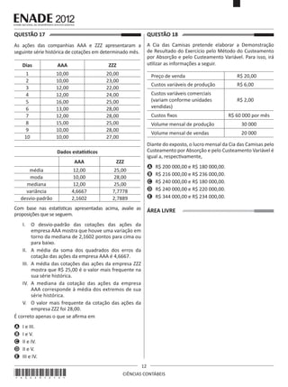 QUESTÃO 17	

QUESTÃO 18	

As ações das companhias AAA e ZZZ apresentaram a
seguinte série histórica de cotações em determinado mês.

A Cia das Camisas pretende elaborar a Demonstração
de Resultado do Exercício pelo Método do Custeamento
por Absorção e pelo Custeamento Variável. Para isso, irá
utilizar as informações a seguir.

Dias

AAA

ZZZ

1
2
3
4
5
6
7
8
9
10

10,00
10,00
12,00
12,00
16,00
13,00
12,00
15,00
10,00
10,00

20,00
23,00
22,00
24,00
25,00
28,00
28,00
25,00
28,00
27,00

Preço de venda

R$ 20,00

Custos variáveis de produção

R$ 6,00

Custos variáveis comerciais
(variam conforme unidades
vendidas)

R$ 2,00

Custos fixos
Volume mensal de produção

 

AAA
12,00
10,00
12,00
4,6667
2,1602

20 000

Diante do exposto, o lucro mensal da Cia das Camisas pelo
Custeamento por Absorção e pelo Custeamento Variável é
igual a, respectivamente,

ZZZ

média
moda
mediana
variância
desvio-padrão

30 000

Volume mensal de vendas

Dados estatísticos
25,00
28,00
25,00
7,7778
2,7889

A	 R$ 200 000,00 e R$ 180 000,00.
B	 R$ 216 000,00 e R$ 236 000,00.
C	 R$ 240 000,00 e R$ 180 000,00.
D	 R$ 240 000,00 e R$ 220 000,00.
E	 R$ 344 000,00 e R$ 234 000,00.

Com base nas estatísticas apresentadas acima, avalie as
proposições que se seguem.

ÁREA LIVRE

I.	 O desvio-padrão das cotações das ações da
empresa AAA mostra que houve uma variação em
torno da mediana de 2,1602 pontos para cima ou
para baixo.
II.	 A média da soma dos quadrados dos erros da
cotação das ações da empresa AAA é 4,6667.
III.	 A média das cotações das ações da empresa ZZZ
mostra que R$ 25,00 é o valor mais frequente na
sua série histórica.
IV.	 A mediana da cotação das ações da empresa
AAA corresponde à média dos extremos de sua
série histórica.
V.	 O valor mais frequente da cotação das ações da
empresa ZZZ foi 28,00.
É correto apenas o que se afirma em
A	 I e III.
B	 I e V.
C	 II e IV.
D	 II e V.
E	 III e IV.

*A02201212*

R$ 60 000 por mês

12
CIÊNCIAS CONTÁBEIS

 