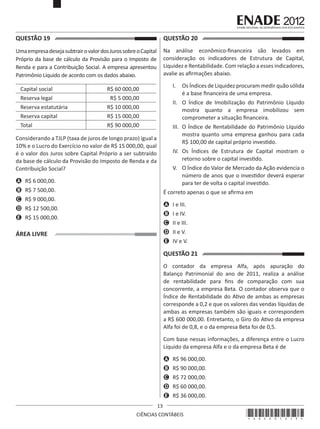 QUESTÃO 19	

QUESTÃO 20	

Uma empresa deseja subtrair o valor dos Juros sobre o Capital
Próprio da base de cálculo da Provisão para o Imposto de
Renda e para a Contribuição Social. A empresa apresentou
Patrimônio Líquido de acordo com os dados abaixo.

Na análise econômico-financeira são levados em
consideração os indicadores de Estrutura de Capital,
Liquidez e Rentabilidade. Com relação a esses indicadores,
avalie as afirmações abaixo.

Capital social
Reserva legal
Reserva estatutária
Reserva capital
Total

I.	 Os Índices de Liquidez procuram medir quão sólida
é a base financeira de uma empresa.

R$ 60 000,00
R$ 5 000,00
R$ 10 000,00
R$ 15 000,00
R$ 90 000,00

II.	 O Índice de Imobilização do Patrimônio Líquido
mostra quanto a empresa imobilizou sem
comprometer a situação financeira.
III.	 O Índice de Rentabilidade do Patrimônio Líquido
mostra quanto uma empresa ganhou para cada
R$ 100,00 de capital próprio investido.

Considerando a TJLP (taxa de juros de longo prazo) igual a
10% e o Lucro do Exercício no valor de R$ 15 000,00, qual
é o valor dos Juros sobre Capital Próprio a ser subtraído
da base de cálculo da Provisão do Imposto de Renda e da
Contribuição Social?

IV.	 Os Índices de Estrutura de Capital mostram o
retorno sobre o capital investido.
V.	 O Índice do Valor de Mercado da Ação evidencia o
número de anos que o investidor deverá esperar
para ter de volta o capital investido.

A	 R$ 6 000,00.
B	 R$ 7 500,00.

É correto apenas o que se afirma em

C	 R$ 9 000,00.

A	 I e III.

D	 R$ 12 500,00.

B	 I e IV.

E	 R$ 15 000,00.

C	 II e III.
D	 II e V.

ÁREA LIVRE

E	 IV e V.

QUESTÃO 21	
O contador da empresa Alfa, após apuração do
Balanço Patrimonial do ano de 2011, realiza a análise
de rentabilidade para fins de comparação com sua
concorrente, a empresa Beta. O contador observa que o
Índice de Rentabilidade do Ativo de ambas as empresas
corresponde a 0,2 e que os valores das vendas líquidas de
ambas as empresas também são iguais e correspondem
a R$ 600 000,00. Entretanto, o Giro do Ativo da empresa
Alfa foi de 0,8, e o da empresa Beta foi de 0,5.
Com base nessas informações, a diferença entre o Lucro
Líquido da empresa Alfa e o da empresa Beta é de
A	 R$ 96 000,00.
B	 R$ 90 000,00.
C	 R$ 72 000,00.
D	 R$ 60 000,00.
E	 R$ 36 000,00.
13
CIÊNCIAS CONTÁBEIS

*A02201213*

 