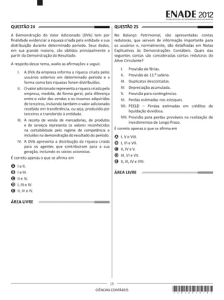 QUESTÃO 24	

QUESTÃO 25	

A Demonstração do Valor Adicionado (DVA) tem por
finalidade evidenciar a riqueza criada pela entidade e sua
distribuição durante determinado período. Seus dados,
em sua grande maioria, são obtidos principalmente a
partir da Demonstração do Resultado.

No Balanço Patrimonial, são apresentadas contas
redutoras, que servem de informação importante para
os usuários e, normalmente, são detalhadas em Notas
Explicativas às Demonstrações Contábeis. Quais das
seguintes contas são consideradas contas redutoras do
Ativo Circulante?

A respeito desse tema, avalie as afirmações a seguir.

I.	 Provisão de férias.
II.	 Provisão de 13.º salário.
III.	 Duplicatas descontadas. 
IV.	 Depreciação acumulada. 
V.	 Provisão para contingências.
VI.	 Perdas estimadas nos estoques.
VII.	 PECLD – Perdas estimadas em créditos de
liquidação duvidosa.
VIII.	Provisão para perdas prováveis na realização de
investimentos de Longo Prazo.
É correto apenas o que se afirma em

I.	 A DVA da empresa informa a riqueza criada pelos
usuários externos em determinado período e a
forma como tais riquezas foram distribuídas.
II.	 O valor adicionado representa a riqueza criada pela
empresa, medida, de forma geral, pela diferença
entre o valor das vendas e os insumos adquiridos
de terceiros, incluindo também o valor adicionado
recebido em transferência, ou seja, produzido por
terceiros e transferido à entidade.
III.	 A receita de venda de mercadorias, de produtos
e de serviços representa os valores reconhecidos
na contabilidade pelo regime de competência e
incluídos na demonstração do resultado do período.
IV.	 A DVA apresenta a distribução da riqueza criada
para os agentes que contribuíram para a sua
geração, incluindo os sócios acionistas.
É correto apenas o que se afirma em

A	 I, V e VIII.
B	 I, VI e VII.
C	 II, IV e V.
D	 III, VI e VII.
E	 II, III, IV e VIII.

A	 I e II.
B	 I e III.
C	 II e IV.
D	 I, III e IV.
E	 II, III e IV.

ÁREA LIVRE

ÁREA LIVRE

15
CIÊNCIAS CONTÁBEIS

*A02201215*

 