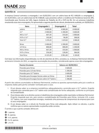 QUESTÃO 26	
A empresa Conesul contratou o empregado 1 em 01/02/2011 com um salário base de R$ 3 600,00 e o empregado 2,
em 01/07/2011, com um salário base de R$ 4 800,00, cujos proventos sofrem a incidência de Previdencia Social de 20%,
Contribuição para Terceiros de 5,8%, Seguro Acidente do Trabalho de 2% e FGTS de 8%. Em um processo trabalhista
envolvendo esses dois empregados, foi apresentada a seguinte planilha de cálculo, devidamente auditada, em 30/09/2011.

Itens
salário
13.º
INSS s/ 13.º
FGTS s/ 13.º
Total 13.º

férias
1/3 férias
INSS s/ férias
FGTS s/ férias
Total férias

Empregado 1

Empregado 2

Total

3 600,00
2 400,00
667,20
192,00

4 800,00
1 200,00
333,60
96,00

8 400,00
3 600,00
1 000,80
288,00

3 259,20

1 629,60

4 888,80

2 400,00
800,00
667,20
256,00
4 123,20

1 200,00
400,00
333,60
128,00
2 061,60

3 600,00
1 200,00
1 000,80
384,00
6 184,80

Com base nas informações disponibilizadas no mês de setembro de 2011, constatou-se, no Balanço Patrimonial referente
ao terceiro trimestre de 2011, as seguintes acumulações de provisões, considerando apenas esses dois empregados.
Passivo Circulante

Valores em 30/09/2011

Provisão para Férias
Provisão para 1/3 das Férias
Provisão para 13.º Salário
Provisão para Encargos Sociais sobre as Férias
Provisão para Encargos Sociais sobre 13.º Salário

3 600,00
1 200,00
3 600,00
1 384,80
1 288,80

A partir dos valores acumulados no Balanço Patrimonial, analise os quesitos apresentados pelo juiz e avalie as
respostas dadas pelo perito contador nomeado para o caso.
I.	 O juiz deseja saber se a empresa contabilizou adequadamente a provisão para o 13.º salário. O perito
responde que a provisão para o 13.º salário está contabilizada de forma adequada, conforme os princípios
da Contabilidade.
II.	 O juiz deseja saber se os direitos sociais e trabalhistas dos empregados estão reportados no Balanço Patrimonial.
O perito responde que sim, pois consta a contabilização de Provisões para Férias, inclusive 1/3, e para
13.º Salário, com seus respectivos encargos, revelando uma promessa de compromisso da empresa para com
os seus empregados.
III.	 O juiz deseja saber se o cálculo da Provisão para Férias está adequado. Após refazer os cálculos, o perito
confirma que os valores apresentados na planilha estão corretos.
É correto o que o perito contador afirma em
A	 I, apenas.
B	 III, apenas.
C	 I e II, apenas.
D	 II e III, apenas.
E	 I, II e III.

*A02201216*

16
CIÊNCIAS CONTÁBEIS

 