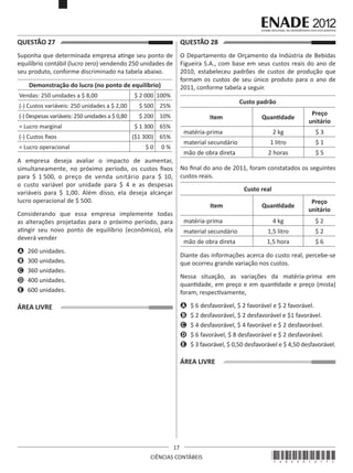 QUESTÃO 27	

QUESTÃO 28	

Suponha que determinada empresa atinge seu ponto de
equilíbrio contábil (lucro zero) vendendo 250 unidades de
seu produto, conforme discriminado na tabela abaixo.

O Departamento de Orçamento da Indústria de Bebidas
Figueira S.A., com base em seus custos reais do ano de
2010, estabeleceu padrões de custos de produção que
formam os custos de seu único produto para o ano de
2011, conforme tabela a seguir.

Demonstração do lucro (no ponto de equilíbrio)
Vendas: 250 unidades a $ 8,00

$ 2 000 100%

(-) Custos variáveis: 250 unidades a $ 2,00
(-) Despesas variáveis: 250 unidades a $ 0,80

Custo padrão

$ 500 25%
$ 200 10%

= Lucro marginal
(-) Custos fixos
= Lucro operacional

Preço
unitário

2 kg

$3

material secundário

1 litro

$1

mão de obra direta

$ 1 300 65%

2 horas

$5

matéria-prima

($1 300) 65%
$0

Quantidade

Item

0%

A empresa deseja avaliar o impacto de aumentar,
simultaneamente, no próximo período, os custos fixos
para $ 1 500, o preço de venda unitário para $ 10,
o custo variável por unidade para $ 4 e as despesas
variáveis para $ 1,00. Além disso, ela deseja alcançar
lucro operacional de $ 500.

No final do ano de 2011, foram constatados os seguintes
custos reais.
Custo real
Quantidade

Preço
unitário

4 kg

$2

material secundário

1,5 litro

$2

mão de obra direta

1,5 hora

$6

Item

Considerando que essa empresa implemente todas
as alterações projetadas para o próximo período, para
atingir seu novo ponto de equilíbrio (econômico), ela
deverá vender

matéria-prima

A	 260 unidades.
B	 300 unidades.
C	 360 unidades.
D	 400 unidades.
E	 600 unidades.

Diante das informações acerca do custo real, percebe-se
que ocorreu grande variação nos custos.
Nessa situação, as variações da matéria-prima em
quantidade, em preço e em quantidade e preço (mista)
foram, respectivamente,
A	 $ 6 desfavorável, $ 2 favorável e $ 2 favorável.
B	 $ 2 desfavorável, $ 2 desfavorável e $1 favorável.
C	 $ 4 desfavorável, $ 4 favorável e $ 2 desfavorável.
D	 $ 6 favorável, $ 8 desfavorável e $ 2 desfavorável.
E	 $ 3 favorável, $ 0,50 desfavorável e $ 4,50 desfavorável.

ÁREA LIVRE

ÁREA LIVRE

17
CIÊNCIAS CONTÁBEIS

*A02201217*

 