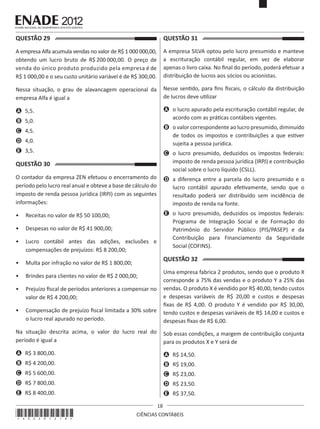 QUESTÃO 29	

QUESTÃO 31	

A empresa Alfa acumula vendas no valor de R$ 1 000 000,00,
obtendo um lucro bruto de R$ 200 000,00. O preço de
venda do único produto produzido pela empresa é de
R$ 1 000,00 e o seu custo unitário variável é de R$ 300,00.

A empresa SILVA optou pelo lucro presumido e manteve
a escrituração contábil regular, em vez de elaborar
apenas o livro caixa. No final do período, poderá efetuar a
distribuição de lucros aos sócios ou acionistas.

Nessa situação, o grau de alavancagem operacional da
empresa Alfa é igual a

Nesse sentido, para fins fiscais, o cálculo da distribuição
de lucros deve utilizar

A	 5,5.

A	 o lucro apurado pela escrituração contábil regular, de
acordo com as práticas contábeis vigentes.

B	 5,0.

B	 o valor correspondente ao lucro presumido, diminuído
de todos os impostos e contribuições a que estiver
sujeita a pessoa jurídica.

C	 4,5.
D	 4,0.
E	 3,5.

QUESTÃO 30	

C	 o lucro presumido, deduzidos os impostos federais:
imposto de renda pessoa jurídica (IRPJ) e contribuição
social sobre o lucro líquido (CSLL).

O contador da empresa ZEN efetuou o encerramento do
período pelo lucro real anual e obteve a base de cálculo do
imposto de renda pessoa jurídica (IRPJ) com as seguintes
informações:

D	 a diferença entre a parcela do lucro presumido e o
lucro contábil apurado efetivamente, sendo que o
resultado poderá ser distribuído sem incidência de
imposto de renda na fonte.

•	 Receitas no valor de R$ 50 100,00;

E	 o lucro presumido, deduzidos os impostos federais:
Programa de Integração Social e de Formação do
Patrimônio do Servidor Público (PIS/PASEP) e da
Contribuição para Financiamento da Seguridade
Social (COFINS).

•	 Despesas no valor de R$ 41 900,00;
•	 Lucro contábil antes das adições, exclusões e
compensações de prejuízos: R$ 8 200,00;

QUESTÃO 32	

•	 Multa por infração no valor de R$ 1 800,00;

•	 Compensação de prejuízo fiscal limitada a 30% sobre
o lucro real apurado no período.

Uma empresa fabrica 2 produtos, sendo que o produto X
corresponde a 75% das vendas e o produto Y a 25% das
vendas. O produto X é vendido por R$ 40,00, tendo custos
e despesas variáveis de R$ 20,00 e custos e despesas
fixas de R$ 4,00. O produto Y é vendido por R$ 30,00,
tendo custos e despesas variáveis de R$ 14,00 e custos e
despesas fixas de R$ 6,00.

Na situação descrita acima, o valor do lucro real do
período é igual a

Sob essas condições, a margem de contribuição conjunta
para os produtos X e Y será de

A	 R$ 3 800,00.

A	 R$ 14,50.

B	 R$ 4 200,00.

B	 R$ 19,00.

C	 R$ 5 600,00.

C	 R$ 23,00.

D	 R$ 7 800,00.

D	 R$ 23,50.

E	 R$ 8 400,00.

E	 R$ 37,50.

•	 Brindes para clientes no valor de R$ 2 000,00;
•	 Prejuízo fiscal de períodos anteriores a compensar no
valor de R$ 4 200,00;

*A02201218*

18
CIÊNCIAS CONTÁBEIS

 