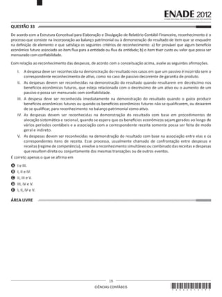 QUESTÃO 33	
De acordo com a Estrutura Conceitual para Elaboração e Divulgação de Relatório Contábil-Financeiro, reconhecimento é o
processo que consiste na incorporação ao balanço patrimonial ou à demonstração do resultado de item que se enquadre
na definição de elemento e que satisfaça os seguintes critérios de reconhecimento: a) for provável que algum benefício
econômico futuro associado ao item flua para a entidade ou flua da entidade; b) o item tiver custo ou valor que possa ser
mensurado com confiabilidade.
Com relação ao reconhecimento das despesas, de acordo com a conceituação acima, avalie as seguintes afirmações. 
I.	 A despesa deve ser reconhecida na demonstração do resultado nos casos em que um passivo é incorrido sem o
correspondente reconhecimento de ativo, como no caso de passivo decorrente de garantia de produto.
II.	 As despesas devem ser reconhecidas na demonstração do resultado quando resultarem em decréscimo nos
benefícios econômicos futuros, que esteja relacionado com o decréscimo de um ativo ou o aumento de um
passivo e possa ser mensurado com confiabilidade.
III.	 A despesa deve ser reconhecida imediatamente na demonstração do resultado quando o gasto produzir
benefícios econômicos futuros ou quando os benefícios econômicos futuros não se qualificarem, ou deixarem
de se qualificar, para reconhecimento no balanço patrimonial como ativo.
IV.	 As despesas devem ser reconhecidas na demonstração do resultado com base em procedimentos de
alocação sistemática e racional, quando se espera que os benefícios econômicos sejam gerados ao longo de
vários períodos contábeis e a associação com a correspondente receita somente possa ser feita de modo
geral e indireto.
V.	 As despesas devem ser reconhecidas na demonstração do resultado com base na associação entre elas e os
correspondentes itens de receita. Esse processo, usualmente chamado de confrontação entre despesas e
receitas (regime de competência), envolve o reconhecimento simultâneo ou combinado das receitas e despesas
que resultem direta ou conjuntamente das mesmas transações ou de outros eventos.
É correto apenas o que se afirma em
A	 I e III.
B	 I, II e IV.
C	 II, III e V.
D	 III, IV e V. 
E	 I, II, IV e V.

ÁREA LIVRE

19
CIÊNCIAS CONTÁBEIS

*A02201219*

 