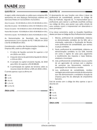 QUESTÃO 34	

QUESTÃO 35	

A seguir, estão relacionados os saldos que a empresa Alfa
apresentou em seus Balanços Patrimoniais relativos aos
exercícios findos em 31/12/2010 e 31/12/2011.

O desempenho de suas funções com ética é dever do
profissional de contabilidade, previsto no Código de
Ética da Profissão. Segundo Sá, “é imprescindível que o
profissional, para exercer a profissão escolhida conheça
seu código de ética, para pautar suas ações através de
uma conduta moral e irrepreensível em observância a
esses princípios.”

Ativo Circulante – R$ 100 000,00 em 2010 e R$ 180 000,00 em 2011;
Ativo Não Circulante – R$ 50 000,00 em 2010 e R$ 70 000,00 em 2011;
Passivo Circulante – R$ 50 000,00 em 2010 e R$ 80 000,00 em 2011;
Passivo Não Circulante – R$ 30 000,00 em 2010 e R$ 80 000,00 em 2011;

À luz desse comentário, avalie as situações hipotéticas
abaixo com base no Código de Ética Profissional do Contador.

Patrimônio Líquido – R$ 70 000,00 em 2010 e R$ 90 000,00 em 2011.

I.	 Marcos, profissional de contabilidade, elaborou
as demonstrações contábeis da Cia MEL sob a
orientação, supervisão e fiscalização de Renata,
outra profissional de contabilidade, que assinou
as peças contábeis.
II.	 Paulo, profissional de contabilidade, elaborou as
demonstrações contábeis na Cia LEM, levando
em conta o regime de caixa para pagamento
e recolhimento dos impostos e taxas federais,
estaduais e municipais.
III.	 José, profissional de contabilidade, buscou auxílio
de um agenciador de serviços com o objetivo
de aumentar seu faturamento, mediante a
participação nos honorários a receber.
IV.	 Luis, profissional de contabilidade, recebeu
vantagem pecuniária para emissão de documentos
que não demonstravam a verdadeira situação da
empresa para fins de obtenção de empréstimo
bancário.
Está de acordo com o código de ética apenas o que é
descrito em

As Demonstrações de Resultado dos Exercícios
apresentaram Lucro Líquido de R$ 7 000,00 em 2010
e de R$ 18 000,00 em 2011.
Considerando a análise das Demonstrações Contábeis da
Empresa Alfa, avalie as afirmações a seguir.
I.	 O índice de liquidez corrente foi superior a 1,8
em 2010 e em 2011.
II.	 A taxa de retorno do patrimônio líquido foi inferior
a 15% em 2011.
III.	 A variação no capital circulante líquido, de 2010
para 2011, foi superior a R$ 40 000,00.
IV.	 A participação de capitais de terceiros sobre os
recursos totais foi inferior a 50% em 2010 e 2011.
É correto apenas o que se afirma em
A	 I e II.
B	 I e III.
C	 III e IV.
D	 I, II e IV.
E	 II, III e IV.

A	 I.
B	 II.
C	 I e III.
D	 II e IV.
E	 III e IV.

ÁREA LIVRE

ÁREA LIVRE

*A02201220*

20
CIÊNCIAS CONTÁBEIS

 