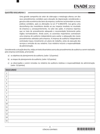 QUESTÃO DISCURSIVA 3
Uma grande companhia do setor de siderurgia e metalurgia alterou um dos
seus procedimentos contábeis para alocação da depreciação considerando a
genuína vida econômica dos bens da empresa, conforme recomendam as novas
práticas contábeis, após as alterações na Lei nº 6.404/1976. Isso gerou uma
desconfiança dos investidores devido ao seu impacto imediato no resultado
da empresa e, consequentemente, no valor das ações. A empresa reportou
que se trata de procedimento adequado e recomendado fortemente pelos
órgãos normatizadores. Ainda assim, os acionistas majoritários contrataram
uma empresa de auditoria independente para avaliar a adequação dos novos
procedimentos adotados pela empresa. A empresa de auditoria independente
contratada traçou inicialmente um plano de trabalho, antes da execução dos
serviços e emissão do seu relatório. Esse relatório incluirá a responsabilidade
da administração.
Considerando a situação descrita, redija um texto dissertativo acerca dos procedimentos de auditoria a serem realizados
pela empresa contratada, priorizando:
a)	 os objetivos do planejamento da auditoria; (valor: 3,0 pontos)
b)	 as etapas do planejamento da auditoria; (valor: 4,0 pontos)
c)	 as observações a serem incluídas no relatório da auditoria relativas à responsabilidade da administração.
(valor: 3,0 pontos)

RASCUNHO
1
2
3
4
5
6
7
8
9
10
11
12
13
14
15
21
CIÊNCIAS CONTÁBEIS

*A02201221*

 