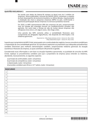 QUESTÃO DISCURSIVA 5
De acordo com dados do Sebrae-SP, existem no Brasil mais de 5 milhões de
empresas. Várias publicações, inclusive do DIEESE (2012), comentam a respeito
do bom desempenho da economia brasileira na última década, impulsionando
a ampliação das micro e pequenas empresas (MPE) no país, confirmando a
expressiva participação dessas empresas na estrutura produtiva nacional.
Em 2010, as MPE representavam 99% das empresas do país, proporcionando
mais da metade dos empregos formais em estabelecimentos privados não
agrícolas. Por outro lado, o tempo de vida de muitas dessas empresas não
ultrapassa cinco anos e, em alguns casos, não chega a dois.
Uma parcela das MPE somente utiliza a contabilidade financeira para
cumprimento de obrigações legais/fiscais, não dispondo de informações e de
relatórios gerenciais.

Disponível em: <http://www.sebraesp.com.br>. Acesso em: 20 jul. 2012.
<http://www.dieese.org.br> . Acesso em: 20 jul. 2012.

Suponha que o proprietário da MPE Cristal, preocupado com a continuidade dos negócios, buscou consultoria contábil para
a implantação de uma contabilidade gerencial. Os consultores explicaram ao proprietário que adequados procedimentos
contábeis direcionam para melhores demonstrações contábeis, proporcionando relatórios gerenciais da situação
econômica e financeira da empresa, os quais contribuem eficazmente na gestão.
Considerando essas informações e com base na situação hipotética apresentada, na qualidade de consultor da MPE
Cristal, explique os procedimentos contábeis para que o proprietário da empresa possa entender os relatórios,
abordando, necessariamente, os seguintes aspectos:
a) princípio da continuidade; (valor: 2,0 pontos)
b) princípio da competência; (valor: 2,0 pontos)
c) depreciação; (valor: 3,0 pontos)
d) provisões contábeis para férias e 13.º salário. (valor: 3,0 pontos)

RASCUNHO
1
2
3
4
5
6
7
8
9
10
11
12
13
14
15
23
CIÊNCIAS CONTÁBEIS

*A02201223*

 