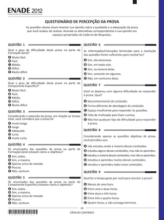 QUESTIONÁRIO DE PERCEPÇÃO DA PROVA
As questões abaixo visam levantar sua opinião sobre a qualidade e a adequação da prova
que você acabou de realizar. Assinale as alternativas correspondentes à sua opinião nos
espaços apropriados do Caderno de Respostas.

QUESTÃO 1

QUESTÃO 6

Qual o grau de dificuldade desta prova na parte de
Formação Geral?
A Muito fácil.
B Fácil.
C Médio.
D Difícil.
E Muito difícil.

As informações/instruções fornecidas para a resolução
das questões foram suficientes para resolvê-las?
A Sim, até excessivas.
B Sim, em todas elas.
C Sim, na maioria delas.
D Sim, somente em algumas.
E Não, em nenhuma delas.

QUESTÃO 2
Qual o grau de dificuldade desta prova na parte de
Componente Específico?
A Muito fácil.
B Fácil.
C Médio.
D Difícil.
E Muito difícil.

QUESTÃO 7
Você se deparou com alguma dificuldade ao responder
à prova. Qual?
A Desconhecimento do conteúdo.
B Forma diferente de abordagem do conteúdo.
C Espaço insuficiente para responder às questões.
D Falta de motivação para fazer a prova.
E Não tive qualquer tipo de dificuldade para responder
à prova.

QUESTÃO 3
Considerando a extensão da prova, em relação ao tempo
total, você considera que a prova foi
A muito longa.
B longa.
C adequada.
D curta.
E muito curta.

QUESTÃO 8
Considerando apenas as questões objetivas da prova,
você percebeu que

QUESTÃO 4

A não estudou ainda a maioria desses conteúdos.
B estudou alguns desses conteúdos, mas não os aprendeu.
C estudou a maioria desses conteúdos, mas não os aprendeu.
D estudou e aprendeu muitos desses conteúdos.
E estudou e aprendeu todos esses conteúdos.

Os enunciados das questões da prova na parte de
Formação Geral estavam claros e objetivos?
A Sim, todos.
B Sim, a maioria.
C Apenas cerca da metade.
D Poucos.
E Não, nenhum.

QUESTÃO 9

QUESTÃO 5

Qual foi o tempo gasto por você para concluir a prova?

Os enunciados das questões da prova na parte de
Componente Específico estavam claros e objetivos?
A Sim, todos.
B Sim, a maioria.
C Apenas cerca da metade.
D Poucos.
E Não, nenhum.

A Menos de uma hora.
B Entre uma e duas horas.
C Entre duas e três horas.
D Entre três e quatro horas.
E Quatro horas, e não consegui terminar.

*A02201224*

24
CIÊNCIAS CONTÁBEIS

 