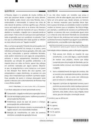QUESTÃO 03	

QUESTÃO 04	

A floresta virgem é o produto de muitos milhões de
anos que passaram desde a origem do nosso planeta.
Se for abatida, pode crescer uma nova floresta, mas a
continuidade é interrompida. A ruptura nos ciclos de
vida natural de plantas e animais significa que a floresta
nunca será aquilo que seria se as árvores não tivessem
sido cortadas. A partir do momento em que a floresta é
abatida ou inundada, a ligação com o passado perde-se
para sempre. Trata-se de um custo que será suportado por
todas as gerações que nos sucederem no planeta. É por
isso que os ambientalistas têm razão quando se referem
ao meio natural como um “legado mundial”. 

É ou não ético roubar um remédio cujo preço é
inacessível, a fim de salvar alguém, que, sem ele, morreria?
Seria um erro pensar que, desde sempre, os homens
têm as mesmas respostas para questões desse tipo.
Com o passar do tempo, as sociedades mudam e também
mudam os homens que as compõem. Na Grécia Antiga,
por exemplo, a existência de escravos era perfeitamente
legítima: as pessoas não eram consideradas iguais entre
si, e o fato de umas não terem liberdade era considerado
normal. Hoje em dia, ainda que nem sempre respeitados,
os Direitos Humanos impedem que alguém ouse defender,
explicitamente, a escravidão como algo legítimo.

Mas, e as futuras gerações? Estarão elas preocupadas com
essas questões amanhã? As crianças e os jovens, como
indivíduos principais das futuras gerações, têm sido, cada
vez mais, estimulados a apreciar ambientes fechados,
onde podem relacionar-se com jogos de computadores,
celulares e outros equipamentos interativos virtuais,
desviando sua atenção de questões ambientais e do
impacto disso em vidas no futuro, apesar dos esforços
em contrário realizados por alguns setores. Observese que, se perguntarmos a uma criança ou a um jovem
se eles desejam ficar dentro dos seus quartos, com
computadores e jogos eletrônicos, ou passear em uma
praça, não é improvável que escolham a primeira opção.
Essas posições de jovens e crianças preocupam tanto
quanto o descaso com o desmatamento de florestas hoje
e seus efeitos amanhã.

MINISTÉRIO DA EDUCAÇÃO. Secretaria de Educação Fundamental. Ética. Brasília,
2012. Disponível em: <portal.mec.gov.br>. Acesso em: 16 jul. 2012 (adaptado).

Com relação a ética e cidadania, avalie as afirmações seguintes.
I.	 Toda pessoa tem direito ao respeito de seus
semelhantes, a uma vida digna, a oportunidades
de realizar seus projetos, mesmo que esteja
cumprindo pena de privação de liberdade, por ter
cometido delito criminal, com trâmite transitado
e julgado.
II.	 Sem o estabelecimento de regras de conduta, não
se constrói uma sociedade democrática, pluralista
por definição, e não se conta com referenciais
para se instaurar a cidadania como valor.
III.	 Segundo o princípio da dignidade humana, que é
contrário ao preconceito, toda e qualquer pessoa é

SINGER, P. Ética Prática. 2 ed. Lisboa: Gradiva, 2002, p. 292 (adaptado).

digna e merecedora de respeito, não importando,

É um título adequado ao texto apresentado acima:

portanto, sexo, idade, cultura, raça, religião, classe

A	 Computador: o legado mundial para as gerações futuras

social, grau de instrução e orientação sexual.

B	 Uso de tecnologias pelos jovens: indiferença quanto à
preservação das florestas

É correto o que se afirma em

C	 Preferências atuais de lazer de jovens e crianças:
preocupação dos ambientalistas

A	 I, apenas.

D	 Engajamento de crianças e jovens na preservação do
legado natural: uma necessidade imediata

C	 I e II, apenas.

B	 III, apenas.
D	 II e III, apenas.

E	 Redução de investimentos no setor de comércio
eletrônico: proteção das gerações futuras

E	 I, II e III.
3

CIÊNCIAS CONTÁBEIS

*A0220123*

 