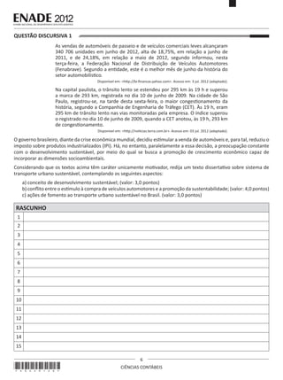 QUESTÃO DISCURSIVA 1
As vendas de automóveis de passeio e de veículos comerciais leves alcançaram
340 706 unidades em junho de 2012, alta de 18,75%, em relação a junho de
2011, e de 24,18%, em relação a maio de 2012, segundo informou, nesta
terça-feira, a Federação Nacional de Distribuição de Veículos Automotores
(Fenabrave). Segundo a entidade, este é o melhor mês de junho da história do
setor automobilístico.
Disponível em: <http://br.financas.yahoo.com>. Acesso em: 3 jul. 2012 (adaptado).

Na capital paulista, o trânsito lento se estendeu por 295 km às 19 h e superou
a marca de 293 km, registrada no dia 10 de junho de 2009. Na cidade de São
Paulo, registrou-se, na tarde desta sexta-feira, o maior congestionamento da
história, segundo a Companhia de Engenharia de Tráfego (CET). Às 19 h, eram
295 km de trânsito lento nas vias monitoradas pela empresa. O índice superou
o registrado no dia 10 de junho de 2009, quando a CET anotou, às 19 h, 293 km
de congestionamento.
Disponível em: <http://noticias.terra.com.br>. Acesso em: 03 jul. 2012 (adaptado).

O governo brasileiro, diante da crise econômica mundial, decidiu estimular a venda de automóveis e, para tal, reduziu o
imposto sobre produtos industrializados (IPI). Há, no entanto, paralelamente a essa decisão, a preocupação constante
com o desenvolvimento sustentável, por meio do qual se busca a promoção de crescimento econômico capaz de
incorporar as dimensões socioambientais.
Considerando que os textos acima têm caráter unicamente motivador, redija um texto dissertativo sobre sistema de
transporte urbano sustentável, contemplando os seguintes aspectos:
a) conceito de desenvolvimento sustentável; (valor: 3,0 pontos)
b) conflito entre o estímulo à compra de veículos automotores e a promoção da sustentabilidade; (valor: 4,0 pontos)
c) ações de fomento ao transporte urbano sustentável no Brasil. (valor: 3,0 pontos)

RASCUNHO
1
2
3
4
5
6
7
8
9
10
11
12
13
14
15

*A0220126*

6
CIÊNCIAS CONTÁBEIS

 
