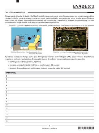 QUESTÃO DISCURSIVA 2
A Organização Mundial da Saúde (OMS) define violência como o uso de força física ou poder, por ameaça ou na prática,
contra si próprio, outra pessoa ou contra um grupo ou comunidade, que resulte ou possa resultar em sofrimento,
morte, dano psicológico, desenvolvimento prejudicado ou privação. Essa definição agrega a intencionalidade à prática
do ato violento propriamente dito, desconsiderando o efeito produzido.
DAHLBERG, L. L.; KRUG, E. G. Violência: um problema global de saúde pública. Disponível em: <http://www.scielo.br>. Acesso em: 18 jul. 2012 (adaptado).

CABRAL, I. Disponível em: <http://www.ivancabral.com>.
Acesso em: 18 jul. 2012.

Disponível em: <http://www.pedagogiaaopedaletra.com.br>.
Acesso em: 18 jul. 2012.

A partir da análise das charges acima e da definição de violência formulada pela OMS, redija um texto dissertativo a
respeito da violência na atualidade. Em sua abordagem, deverão ser contemplados os seguintes aspectos:
a) tecnologia e violência; (valor: 3,0 pontos)
b) causas e consequências da violência na escola; (valor: 3,0 pontos)
c) proposta de solução para o problema da violência na escola. (valor: 4,0 pontos)

RASCUNHO
1
2
3
4
5
6
7
8
9
10
11
12
13
14
15
7
CIÊNCIAS CONTÁBEIS

*A0220127*

 