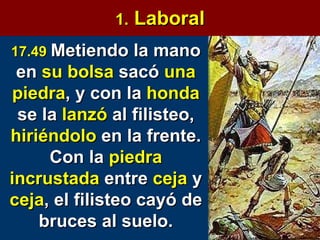 1.  Laboral 17.49   Metiendo la mano en  su bolsa  sacó  una   piedra , y con la  honda  se la  lanzó  al filisteo,  hiriéndolo  en la frente. Con la  piedra   incrustada  entre  ceja  y  ceja , el filisteo cayó de bruces al suelo. 