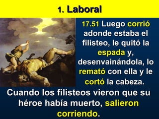 1.  Laboral 17.51   Luego  corrió  adonde estaba el filisteo, le quitó la  espada  y, desenvainándola, lo  remató  con ella y le  cortó  la cabeza.   Cuando los filisteos vieron que su héroe había muerto,  salieron corriendo . 