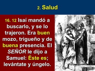2.  Salud 16. 12   Isaí mandó a buscarlo, y se lo trajeron. Era  buen  mozo, trigueño y de  buena  presencia. El  SEÑOR  le dijo a Samuel:  Éste es ; levántate y úngelo. 