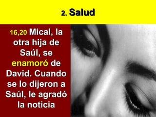 2.  Salud 16,20   Mical, la otra hija de Saúl, se  enamoró  de David. Cuando se lo dijeron a Saúl, le agradó la noticia 