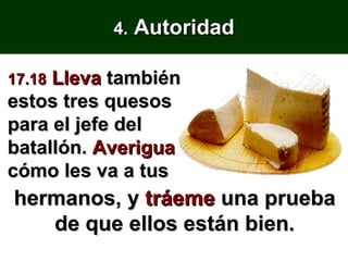 4.  Autoridad 17.18  Lleva  también estos tres quesos para el jefe del batallón.  Averigua  cómo les va a tus hermanos, y  tráeme  una prueba de que ellos están bien. 
