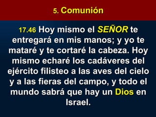 5.  Comunión 17.46   Hoy mismo el  SEÑOR   te entregará en mis manos; y yo te mataré y te cortaré la cabeza. Hoy mismo echaré los cadáveres del ejército filisteo a las aves del cielo y a las fieras del campo, y todo el mundo sabrá que hay un  Dios  en Israel. 