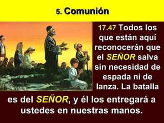 5.  Comunión 17.47  Todos los que están aquí reconocerán que el  SEÑOR   salva sin necesidad de espada ni de lanza. La batalla es del  SEÑOR , y él los entregará a ustedes en nuestras manos. 