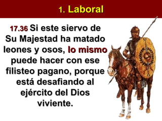 1.  Laboral 17.36   Si este siervo de Su Majestad ha matado leones y osos,  lo mismo  puede hacer con ese filisteo pagano, porque está desafiando al ejército del Dios viviente. 