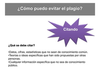 ¿Cómo puedo evitar el plagio?
¿Qué se debe citar?
•Datos, cifras, estadísticas que no sean de conocimiento común.
•Teorías o ideas específicas que han sido propuestas por otras
personas.
•Cualquier información específica que no sea de conocimiento
público.
Citando
 