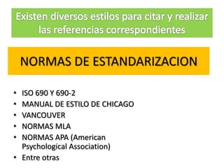 NORMAS DE ESTANDARIZACION
• ISO 690 Y 690-2
• MANUAL DE ESTILO DE CHICAGO
• VANCOUVER
• NORMAS MLA
• NORMAS APA (American
Psychological Association)
• Entre otras
 