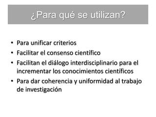 ¿Para qué se utilizan?
• Para unificar criterios
• Facilitar el consenso científico
• Facilitan el diálogo interdisciplinario para el
incrementar los conocimientos científicos
• Para dar coherencia y uniformidad al trabajo
de investigación
 