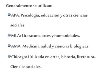Generalmente se utilizan:
APA: Psicología, educación y otras ciencias
sociales.
MLA: Literatura, artes y humanidades.
AMA: Medicina, salud y ciencias biológicas.
Chicago: Utilizada en artes, historia, literatura..
Ciencias sociales.
 