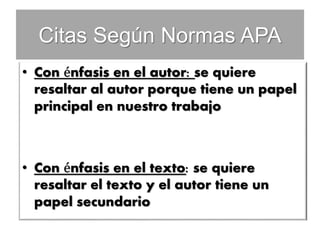 Citas Según Normas APA
• Con énfasis en el autor: se quiere
resaltar al autor porque tiene un papel
principal en nuestro trabajo
• Con énfasis en el texto: se quiere
resaltar el texto y el autor tiene un
papel secundario
 