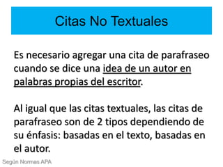 Citas No Textuales
Es necesario agregar una cita de parafraseo
cuando se dice una idea de un autor en
palabras propias del escritor.
Al igual que las citas textuales, las citas de
parafraseo son de 2 tipos dependiendo de
su énfasis: basadas en el texto, basadas en
el autor.
Según Normas APA
 