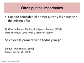 • Cuando coinciden el primer autor y las obras son
del mismo año:
Ej: Obra de Roque, Muñoz, Rodriguez y Romero (1999)
Obra de Roque, Levy, Jones y Ferguson (1999)
Se coloca la primera vez a todos y luego:
(Roque, Muñoz et al,. 1999)
Roque, Levy et al,. 1999)
Otros puntos importantes
Según Normas APA
 