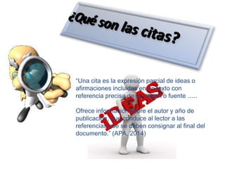 “Una cita es la expresión parcial de ideas o
afirmaciones incluidas en un texto con
referencia precisa de su origen o fuente …..
Ofrece información sobre el autor y año de
publicación, que conduce al lector a las
referencias que se deben consignar al final del
documento.” (APA, 2014)
 