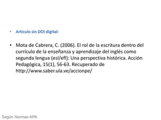 • Articulo sin DOI digital:
• Mota de Cabrera, C. (2006). El rol de la escritura dentro del
currículo de la enseñanza y aprendizaje del inglés como
segunda lengua (esl/efl): Una perspectiva histórica. Acción
Pedagógica, 15(1), 56-63. Recuperado de
http://www.saber.ula.ve/accionpe/
Según Normas APA
 